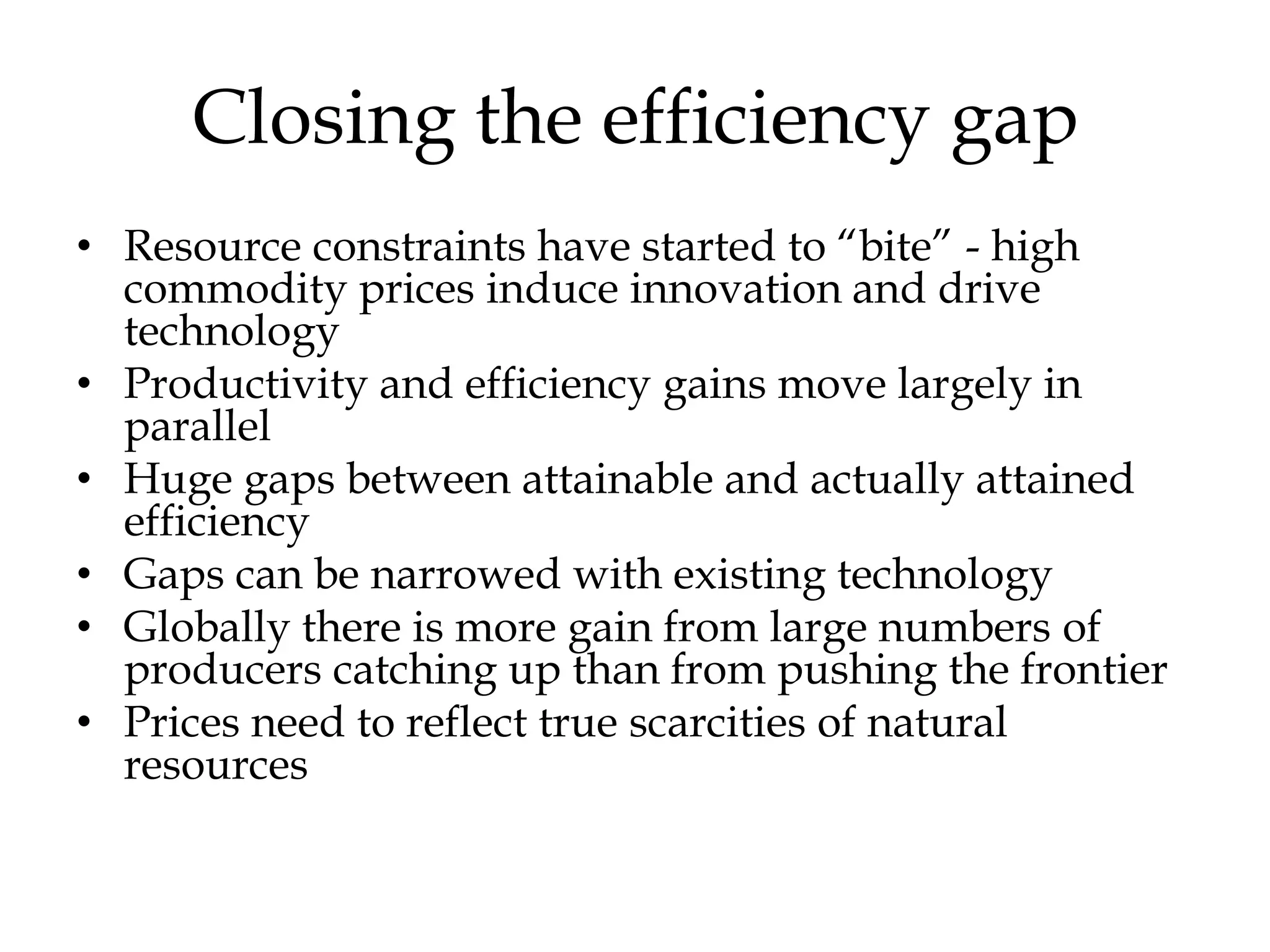 Closing the efficiency gap
• Resource constraints have started to “bite” - high
  commodity prices induce innovation and drive
  technology
• Productivity and efficiency gains move largely in
  parallel
• Huge gaps between attainable and actually attained
  efficiency
• Gaps can be narrowed with existing technology
• Globally there is more gain from large numbers of
  producers catching up than from pushing the frontier
• Prices need to reflect true scarcities of natural
  resources
 