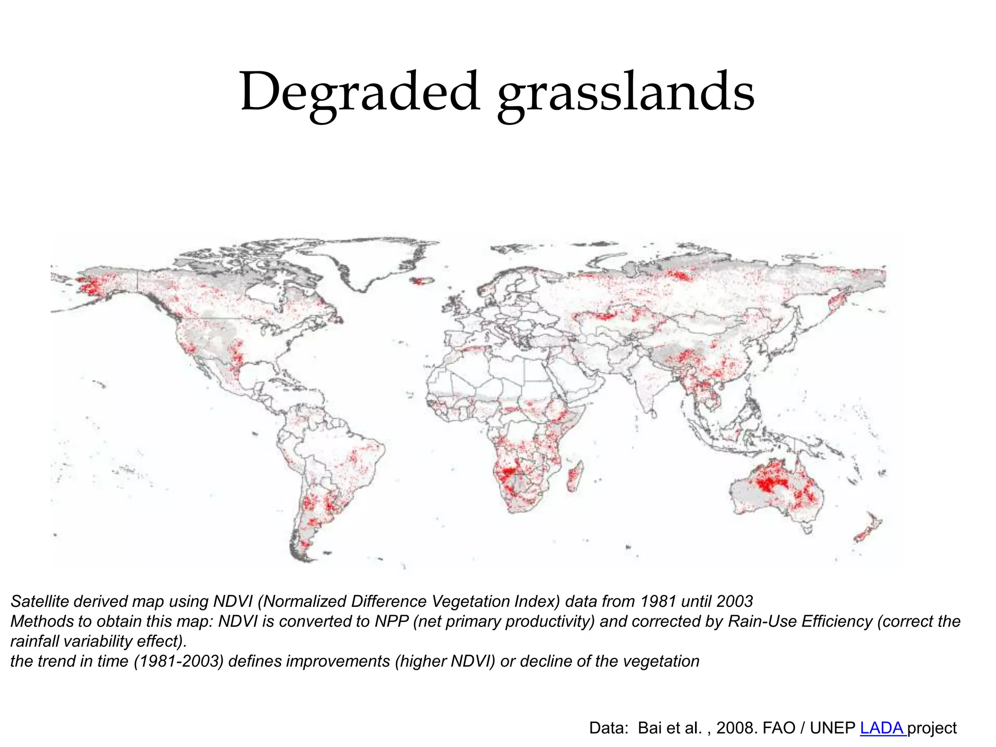 Degraded grasslands




Satellite derived map using NDVI (Normalized Difference Vegetation Index) data from 1981 until 2003
Methods to obtain this map: NDVI is converted to NPP (net primary productivity) and corrected by Rain-Use Efficiency (correct the
rainfall variability effect).
the trend in time (1981-2003) defines improvements (higher NDVI) or decline of the vegetation



                                                                              Data: Bai et al. , 2008. FAO / UNEP LADA project
 