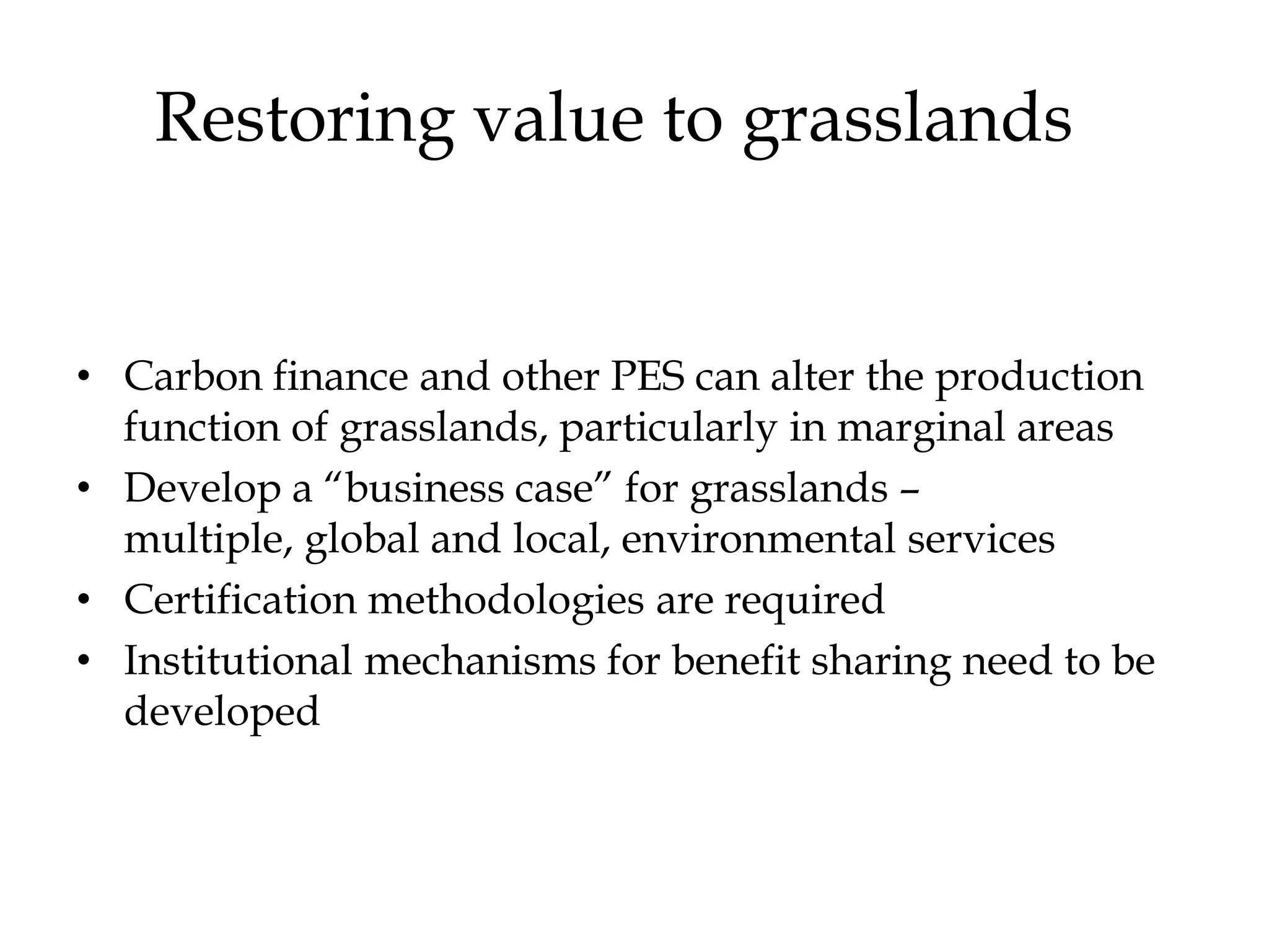 Restoring value to grasslands


• Carbon finance and other PES can alter the production
  function of grasslands, particularly in marginal areas
• Develop a “business case” for grasslands –
  multiple, global and local, environmental services
• Certification methodologies are required
• Institutional mechanisms for benefit sharing need to be
  developed
 
