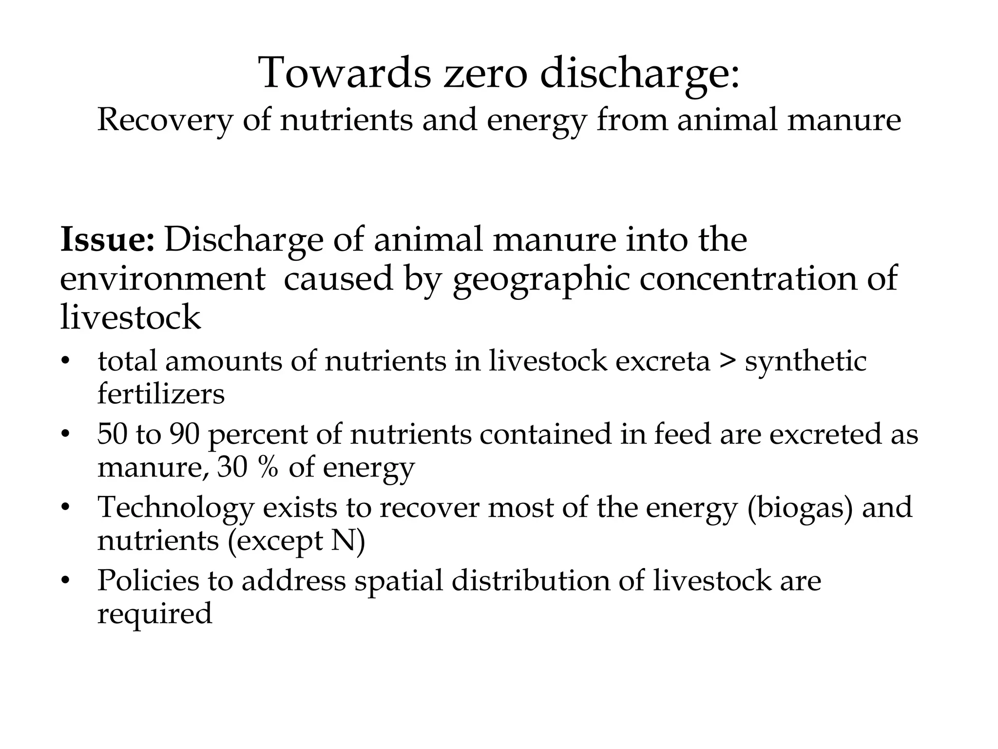 Towards zero discharge:
  Recovery of nutrients and energy from animal manure


Issue: Discharge of animal manure into the
environment caused by geographic concentration of
livestock
• total amounts of nutrients in livestock excreta > synthetic
  fertilizers
• 50 to 90 percent of nutrients contained in feed are excreted as
  manure, 30 % of energy
• Technology exists to recover most of the energy (biogas) and
  nutrients (except N)
• Policies to address spatial distribution of livestock are
  required
 