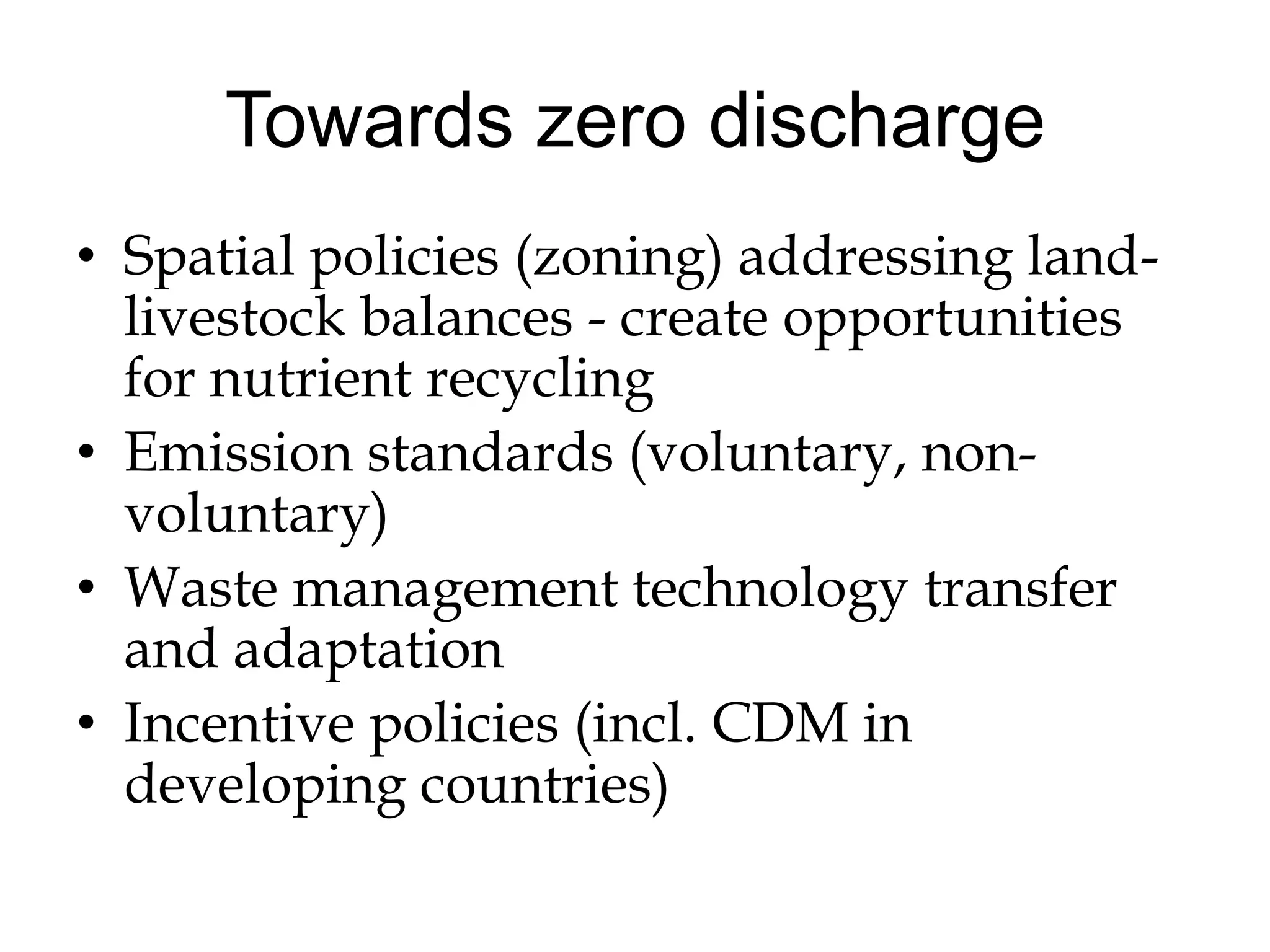 Towards zero discharge
• Spatial policies (zoning) addressing land-
  livestock balances - create opportunities
  for nutrient recycling
• Emission standards (voluntary, non-
  voluntary)
• Waste management technology transfer
  and adaptation
• Incentive policies (incl. CDM in
  developing countries)
 
