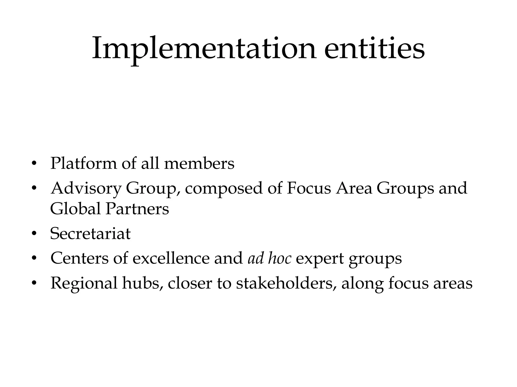 Implementation entities


• Platform of all members
• Advisory Group, composed of Focus Area Groups and
  Global Partners
• Secretariat
• Centers of excellence and ad hoc expert groups
• Regional hubs, closer to stakeholders, along focus areas
 