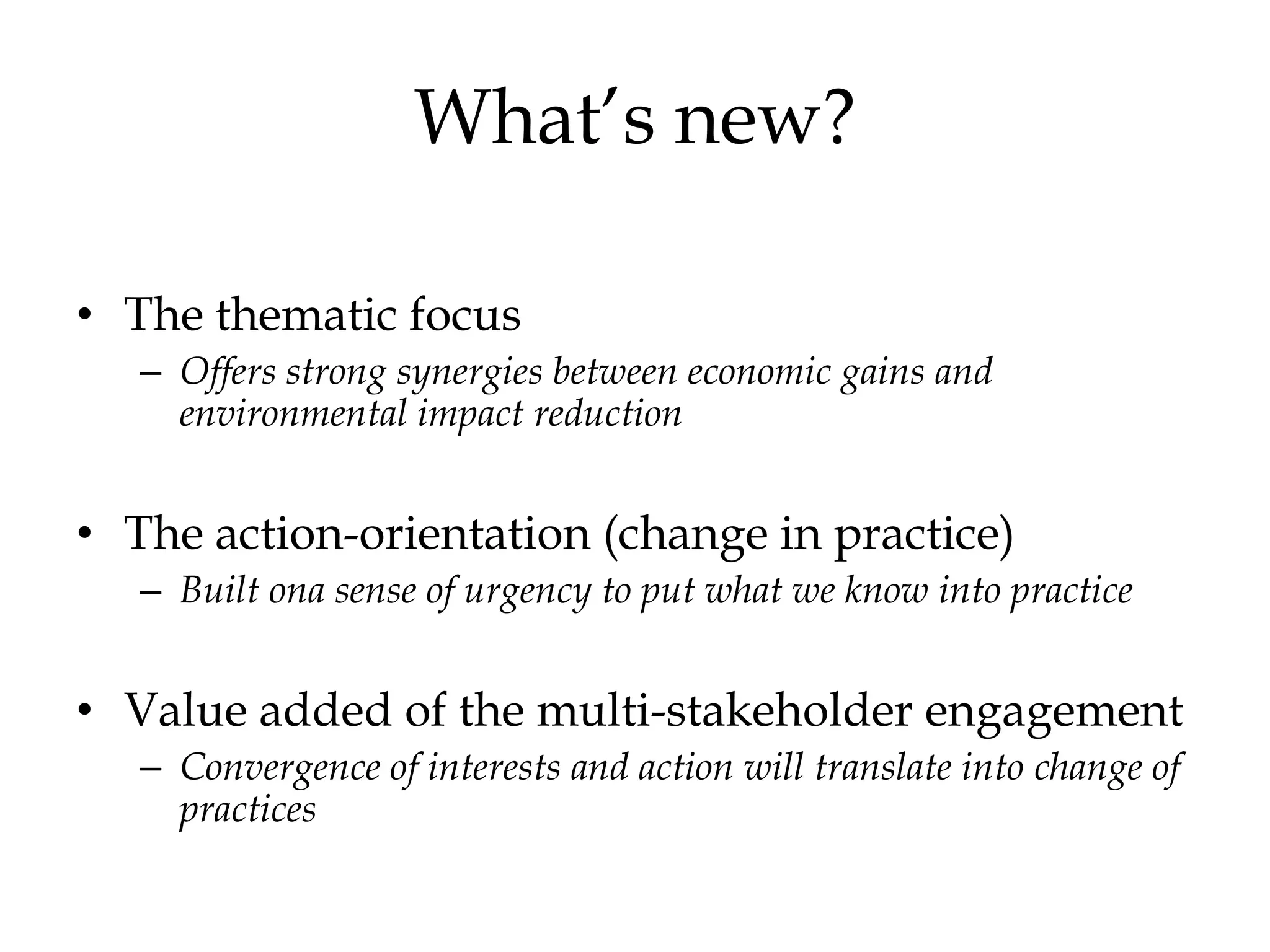 What’s new?

• The thematic focus
   – Offers strong synergies between economic gains and
     environmental impact reduction


• The action-orientation (change in practice)
   – Built ona sense of urgency to put what we know into practice


• Value added of the multi-stakeholder engagement
   – Convergence of interests and action will translate into change of
     practices
 