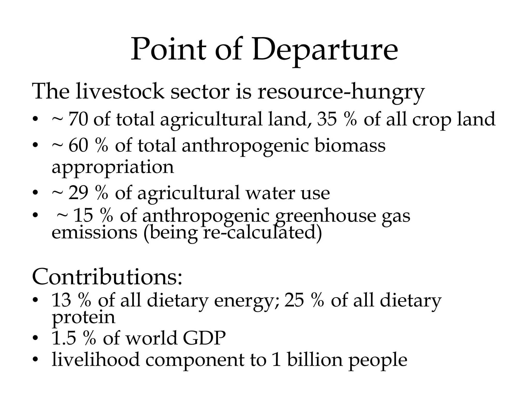 Point of Departure
The livestock sector is resource-hungry
• ~ 70 of total agricultural land, 35 % of all crop land
• ~ 60 % of total anthropogenic biomass
  appropriation
• ~ 29 % of agricultural water use
• ~ 15 % of anthropogenic greenhouse gas
  emissions (being re-calculated)

Contributions:
• 13 % of all dietary energy; 25 % of all dietary
  protein
• 1.5 % of world GDP
• livelihood component to 1 billion people
 