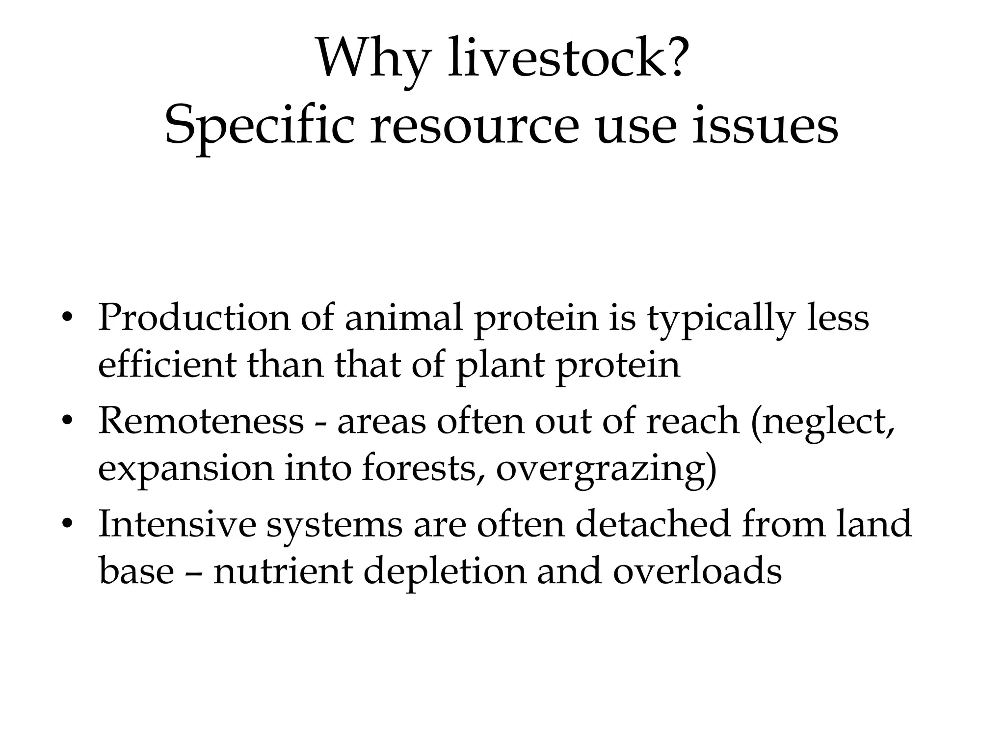 Why livestock?
      Specific resource use issues


• Production of animal protein is typically less
  efficient than that of plant protein
• Remoteness - areas often out of reach (neglect,
  expansion into forests, overgrazing)
• Intensive systems are often detached from land
  base – nutrient depletion and overloads
 