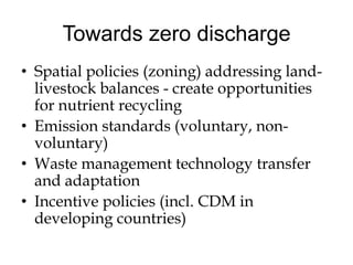 Towards zero discharge
• Spatial policies (zoning) addressing land-
  livestock balances - create opportunities
  for nutrient recycling
• Emission standards (voluntary, non-
  voluntary)
• Waste management technology transfer
  and adaptation
• Incentive policies (incl. CDM in
  developing countries)
 