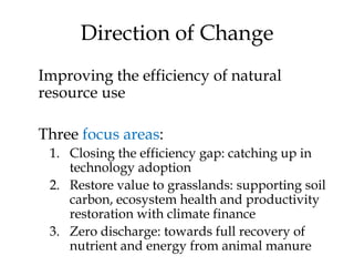 Direction of Change
Improving the efficiency of natural
resource use

Three focus areas:
 1. Closing the efficiency gap: catching up in
    technology adoption
 2. Restore value to grasslands: supporting soil
    carbon, ecosystem health and productivity
    restoration with climate finance
 3. Zero discharge: towards full recovery of
    nutrient and energy from animal manure
 