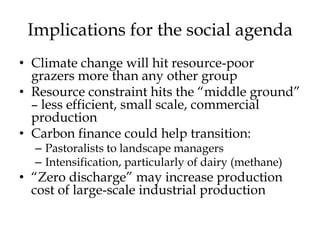 Implications for the social agenda
• Climate change will hit resource-poor
  grazers more than any other group
• Resource constraint hits the “middle ground”
  – less efficient, small scale, commercial
  production
• Carbon finance could help transition:
  – Pastoralists to landscape managers
  – Intensification, particularly of dairy (methane)
• “Zero discharge” may increase production
  cost of large-scale industrial production
 