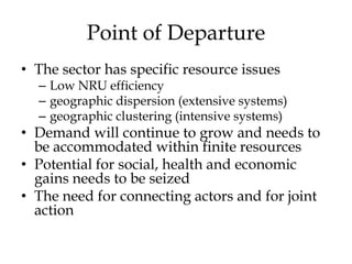 Point of Departure
• The sector has specific resource issues
  – Low NRU efficiency
  – geographic dispersion (extensive systems)
  – geographic clustering (intensive systems)
• Demand will continue to grow and needs to
  be accommodated within finite resources
• Potential for social, health and economic
  gains needs to be seized
• The need for connecting actors and for joint
  action
 