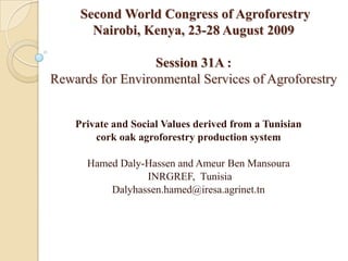 Second World Congress of AgroforestryNairobi, Kenya, 23-28 August 2009Session 31A :Rewards for Environmental Services of Agroforestry Private and Social Values derived from a Tunisian  cork oak agroforestry production system  Hamed Daly-Hassen and Ameur Ben Mansoura  INRGREF,  Tunisia Dalyhassen.hamed@iresa.agrinet.tn 