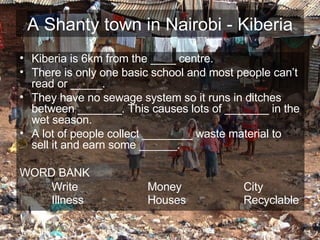 A Shanty town in Nairobi - Kiberia Kiberia is 6km from the ____ centre. There is only one basic school and most people can’t read or _____. They have no sewage system so it runs in ditches between _______. This causes lots of _______ in the wet season. A lot of people collect ________ waste material to sell it and earn some ______. WORD BANK Write Money City Illness Houses Recyclable