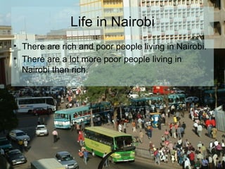 Life in Nairobi There are rich and poor people living in Nairobi. There are a lot more poor people living in Nairobi than rich.