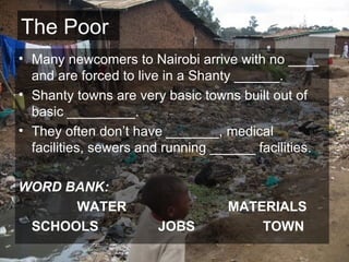 The Poor Many newcomers to Nairobi arrive with no ____ and are forced to live in a Shanty ______. Shanty towns are very basic towns built out of basic _________. They often don’t have _______, medical facilities, sewers and running ______ facilities. WORD BANK: WATER MATERIALS SCHOOLS JOBS TOWN