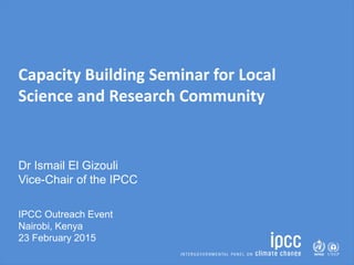 Capacity Building Seminar for Local
Science and Research Community
Dr Ismail El Gizouli
Vice-Chair of the IPCC
IPCC Outreach Event
Nairobi, Kenya
23 February 2015
 