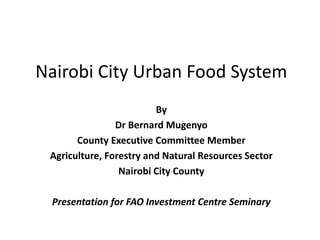 Nairobi City Urban Food System
By
Dr Bernard Mugenyo
County Executive Committee Member
Agriculture, Forestry and Natural Resources Sector
Nairobi City County
Presentation for FAO Investment Centre Seminary
 