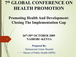7th GLOBAL CONFERENCE ON
HEALTH PROMOTION
Promoting Health And Development:
Closing The Implementation Gap
26th-30th OCTOBER 2009
NAIROBI -KENYA
Prepared By:
Mohammad Aslam Shaiekh
Master of Public Health (MPH)
1
Aslam Aman
 