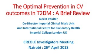 The Optimal Prevention in CV
outcomes in T2DM : A Brief Review
Neil R Poulter
Co-Director Imperial Clinical Trials Unit
And International Centre for Circulatory Health
Imperial College London UK
CREOLE Investigators Meeting
Nairobi : 26th April 2018
 