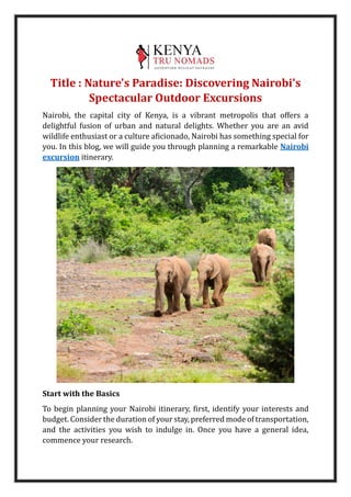 Title : Nature's Paradise: Discovering Nairobi's
Spectacular Outdoor Excursions
Nairobi, the capital city of Kenya, is a vibrant metropolis that offers a
delightful fusion of urban and natural delights. Whether you are an avid
wildlife enthusiast or a culture aficionado, Nairobi has something special for
you. In this blog, we will guide you through planning a remarkable Nairobi
excursion itinerary.
Start with the Basics
To begin planning your Nairobi itinerary, first, identify your interests and
budget. Consider the duration of your stay, preferred mode of transportation,
and the activities you wish to indulge in. Once you have a general idea,
commence your research.
 