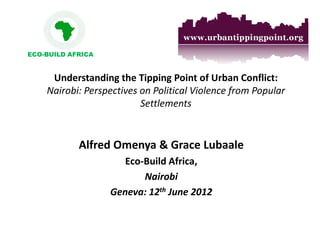 Understanding the Tipping Point of Urban Conflict: Nairobi: Perspectives on Political Violence from Popular Settlements 
Alfred Omenya & Grace Lubaale 
Eco-Build Africa, 
Nairobi 
Geneva: 12th June 2012 
ECO-BUILD AFRICA  