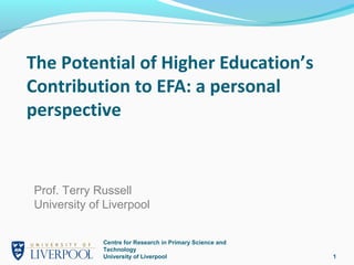 The Potential of Higher Education’s
Contribution to EFA: a personal
perspective


Prof. Terry Russell
University of Liverpool


             Centre for Research in Primary Science and
             Technology
             University of Liverpool                      1
 