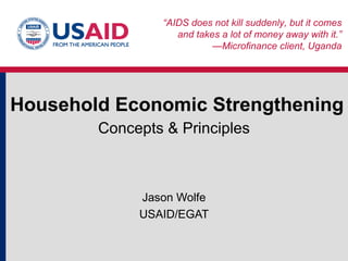 Household Economic Strengthening Concepts & Principles Jason Wolfe USAID/EGAT “ AIDS does not kill suddenly, but it comes and takes a lot of money away with it.” —Microfinance client, Uganda 