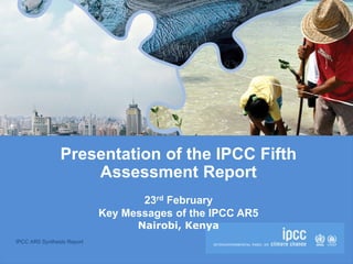 IPCC AR5 Synthesis Report
Presentation of the IPCC Fifth
Assessment Report
23rd February
Key Messages of the IPCC AR5
Nairobi, Kenya
 