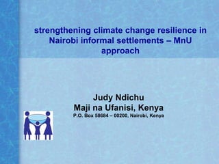 strengthening climate change resilience in
    Nairobi informal settlements – MnU
                 approach




              Judy Ndichu
         Maji na Ufanisi, Kenya
         P.O. Box 58684 – 00200, Nairobi, Kenya
 