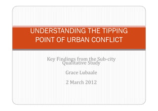 UNDERSTANDING THE TIPPING 
POINT OF URBAN CONFLICT 
Key Findings from the Sub-city 
Qualitative Study 
Grace Lubaale 
2 March 2012 
 