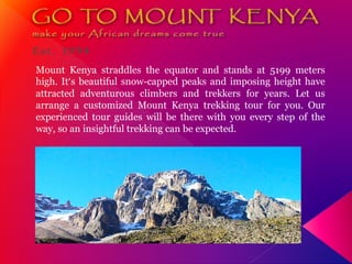 Mount Kenya straddles the equator and stands at 5199 meters
high. It’s beautiful snow-capped peaks and imposing height have
attracted adventurous climbers and trekkers for years. Let us
arrange a customized Mount Kenya trekking tour for you. Our
experienced tour guides will be there with you every step of the
way, so an insightful trekking can be expected.
 