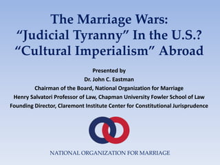 The Marriage Wars:
“Judicial Tyranny” In the U.S.?
“Cultural Imperialism” Abroad
Presented by
Dr. John C. Eastman
Chairman of the Board, National Organization for Marriage
Henry Salvatori Professor of Law, Chapman University Fowler School of Law
Founding Director, Claremont Institute Center for Constitutional Jurisprudence
NATIONAL ORGANIZATION FOR MARRIAGE
 