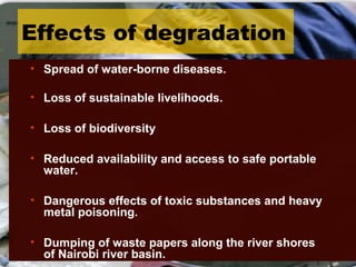Effects of degradation
• Spread of water-borne diseases.
• Loss of sustainable livelihoods.
• Loss of biodiversity
• Reduced availability and access to safe portable
water.
• Dangerous effects of toxic substances and heavy
metal poisoning.
• Dumping of waste papers along the river shores
of Nairobi river basin.
 