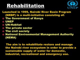 Rehabilitation
Launched in 1999, Nairobi River Basin Program
(NRBP) is a multi-initiative consisting of:
o The Government of Kenya
o UNEP
o UN-Habitat
o The private sector
o The civil society
o National Environmental Management Authority
(NEMA)
The aim is to rehabilitate restore and manage
the Nairobi river ecosystem in order to provide a
sustainable supply of water for domestic,
industrial, recreational and emergency use.
 