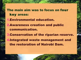 The main aim was to focus on four
key areas:
1.Environmental education.
2.Awareness creation and public
communication.
3.Conservation of the riparian reserve.
4.Integrated waste management and
the restoration of Nairobi Dam.
 