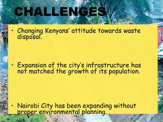 CHALLENGES
• Changing Kenyans’ attitude towards waste
disposal.
• Expansion of the city’s infrastructure has
not matched the growth of its population.
• Nairobi City has been expanding without
proper environmental planning. 
 