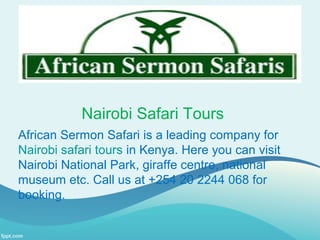 Nairobi Safari Tours
African Sermon Safari is a leading company for
Nairobi safari tours in Kenya. Here you can visit
Nairobi National Park, giraffe centre, national
museum etc. Call us at +254 20 2244 068 for
booking.
 