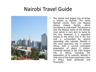 Nairobi Travel Guide 
• The capital and largest city of Kenya 
is known as Nairobi. The name 
Nairobi comes from the Maasai 
phrase Enkare Nyrobi, which 
translates to cold water. The phrase is 
also the Maasai name of the Nairobi 
river, which in turn lent its name to 
the city. However, it is popularly 
known as the Green City in the Sun 
and is surrounded by several 
expanding villa suburbs. Nairobi is 
the most populous city in eastern 
Africa, with a current estimated 
population of about 3 million. 
Currently Nairobi is the 14th largest 
city in Africa, including the 
population of its suburbs. Nairobi is 
now one of the most prominent cities 
in Africa, both politically and 
financially. 
 
