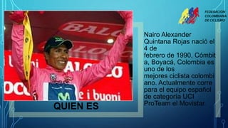 QUIEN ES
Nairo Alexander
Quintana Rojas nació el
4 de
febrero de 1990, Cómbit
a, Boyacá, Colombia es
uno de los
mejores ciclista colombi
ano. Actualmente corre
para el equipo español
de categoría UCI
ProTeam el Movistar.
 