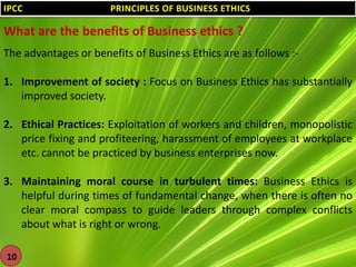 IPCC

PRINCIPLES OF BUSINESS ETHICS

What are the benefits of Business ethics ?
The advantages or benefits of Business Ethics are as follows :1. Improvement of society : Focus on Business Ethics has substantially
improved society.
2. Ethical Practices: Exploitation of workers and children, monopolistic
price fixing and profiteering, harassment of employees at workplace
etc. cannot be practiced by business enterprises now.
3. Maintaining moral course in turbulent times: Business Ethics is
helpful during times of fundamental change, when there is often no
clear moral compass to guide leaders through complex conflicts
about what is right or wrong.
10

 