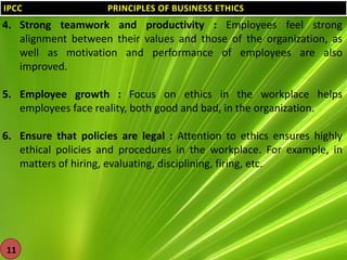 IPCC

PRINCIPLES OF BUSINESS ETHICS

4. Strong teamwork and productivity : Employees feel strong
alignment between their values and those of the organization, as
well as motivation and performance of employees are also
improved.
5. Employee growth : Focus on ethics in the workplace helps
employees face reality, both good and bad, in the organization.
6. Ensure that policies are legal : Attention to ethics ensures highly
ethical policies and procedures in the workplace. For example, in
matters of hiring, evaluating, disciplining, firing, etc.

11

 