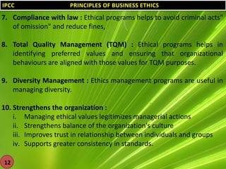 IPCC

PRINCIPLES OF BUSINESS ETHICS

7. Compliance with law : Ethical programs helps to avoid criminal acts"
of omission" and reduce fines,
8. Total Quality Management (TQM) : Ethical programs helps in
identifying preferred values and ensuring that organizational
behaviours are aligned with those values for TQM purposes.
9. Diversity Management : Ethics management programs are useful in
managing diversity.

10. Strengthens the organization :
i. Managing ethical values legitimizes managerial actions
ii. Strengthens balance of the organization's culture
iii. Improves trust in relationship between individuals and groups
iv. Supports greater consistency in standards.
12

 
