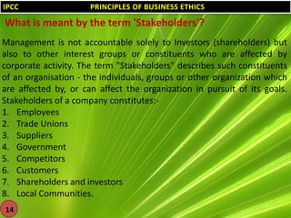 IPCC

PRINCIPLES OF BUSINESS ETHICS

What is meant by the term 'Stakeholders'?
Management is not accountable solely to Investors (shareholders) but
also to other interest groups or constituents who are affected by
corporate activity. The term "Stakeholders" describes such constituents
of an organisation - the individuals, groups or other organization which
are affected by, or can affect the organization in pursuit of its goals.
Stakeholders of a company constitutes:1. Employees
2. Trade Unions
3. Suppliers
4. Government
5. Competitors
6. Customers
7. Shareholders and investors
8. Local Communities.
14

 