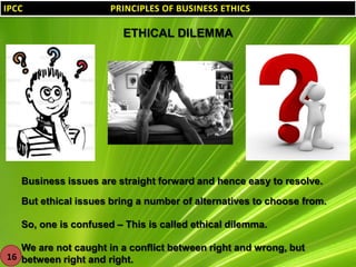 IPCC

PRINCIPLES OF BUSINESS ETHICS
PRINCIPLES OF BUSINESS ETHICS

ETHICAL DILEMMA

Business issues are straight forward and hence easy to resolve.
But ethical issues bring a number of alternatives to choose from.
So, one is confused – This is called ethical dilemma.
We are not caught in a conflict between right and wrong, but
16 between right and right.

 