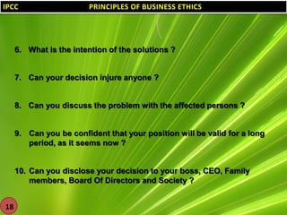 IPCC

PRINCIPLES OF BUSINESS ETHICS

6. What is the intention of the solutions ?

7. Can your decision injure anyone ?

8. Can you discuss the problem with the affected persons ?

9. Can you be confident that your position will be valid for a long
period, as it seems now ?

10. Can you disclose your decision to your boss, CEO, Family
members, Board Of Directors and Society ?
18

 