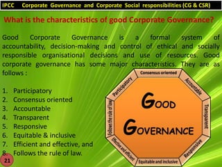 IPCC

Corporate Governance and Corporate Social responsibilities (CG & CSR)

What is the characteristics of good Corporate Governance?
Good
Corporate
Governance
is
a
formal
system
of
accountability, decision-making and control of ethical and socially
responsible organisational decisions and use of resources. Good
corporate governance has some major characteristics. They are as
follows :
1.
2.
3.
4.
5.
6.
7.
8.
21

Participatory
Consensus oriented
Accountable
Transparent
Responsive
Equitable & inclusive
Efficient and effective, and
Follows the rule of law.

 