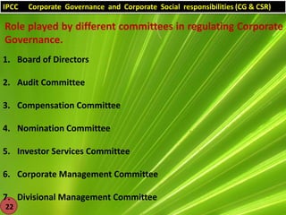 IPCC

Corporate Governance and Corporate Social responsibilities (CG & CSR)

Role played by different committees in regulating Corporate
Governance.
1. Board of Directors

2. Audit Committee
3. Compensation Committee
4. Nomination Committee
5. Investor Services Committee
6. Corporate Management Committee
7. Divisional Management Committee
22

 