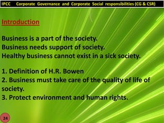 IPCC

Corporate Governance and Corporate Social responsibilities (CG & CSR)

Introduction
Business is a part of the society.
Business needs support of society.
Healthy business cannot exist in a sick society.
1. Definition of H.R. Bowen
2. Business must take care of the quality of life of
society.
3. Protect environment and human rights.
24

 