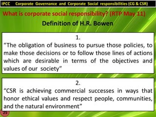 IPCC

Corporate Governance and Corporate Social responsibilities (CG & CSR)

What is corporate social responsibility? (RTP May 11)

Definition of H.R. Bowen
1.
“The obligation of business to pursue those policies, to
make those decisions or to follow those lines of actions
which are desirable in terms of the objectives and
values of our society”
2.
“CSR is achieving commercial successes in ways that
honor ethical values and respect people, communities,
and the natural environment”
25

 