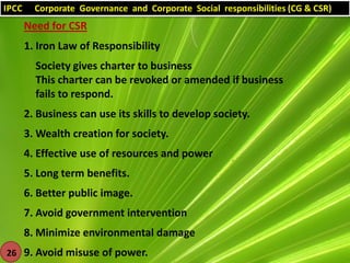 IPCC

Corporate Governance and Corporate Social responsibilities (CG & CSR)

Need for CSR
1. Iron Law of Responsibility
Society gives charter to business
This charter can be revoked or amended if business
fails to respond.
2. Business can use its skills to develop society.
3. Wealth creation for society.
4. Effective use of resources and power
5. Long term benefits.
6. Better public image.

7. Avoid government intervention
8. Minimize environmental damage
26 9. Avoid misuse of power.

 