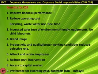 IPCC

Corporate Governance and Corporate Social responsibilities (CG & CSR)

Benefits for CSR
1. Improve financial performance
2. Reduce operating cost
Recycling, waste water use, flexi time
3. Increased sales (use of environment friendly, equipments, No
child labour etc.

4. Brand image
5. Productivity and quality(better working conditions reduced
defective role.
6. Attract and retain employees
7. Reduce govt. intervention
8. Access to capital market
27 9. Preference for awarding govt. contracts (UID – Infosys)

 