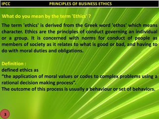 IPCC

PRINCIPLES OF BUSINESS ETHICS

What do you mean by the term 'Ethics' ?
The term 'ethics' is derived from the Greek word 'ethos' which means
character. Ethics are the principles of conduct governing an individual
or a group. It is concerned with norms for conduct of people as
members of society as it relates to what is good or bad, and having to
do with moral duties and obligations.
Definition :
defined ethics as
“the application of moral values or codes to complex problems using a
rational decision making process”.
The outcome of this process is usually a behaviour or set of behaviors.

3

 